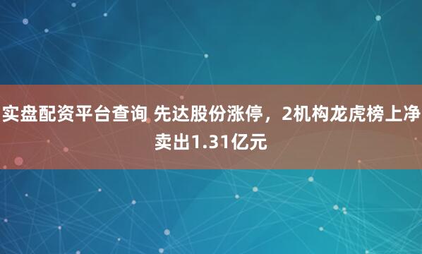 实盘配资平台查询 先达股份涨停，2机构龙虎榜上净卖出1.31亿元