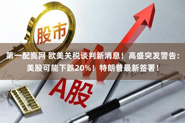 第一配资网 欧美关税谈判新消息！高盛突发警告：美股可能下跌20%！特朗普最新签署！