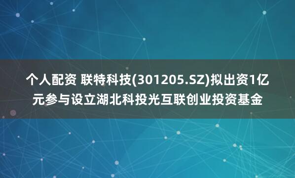 个人配资 联特科技(301205.SZ)拟出资1亿元参与设立湖北科投光互联创业投资基金