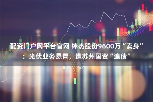 配资门户网平台官网 棒杰股份9600万“卖身”：光伏业务悬置，遭苏州国资“追债”