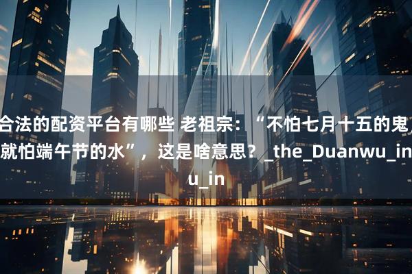 合法的配资平台有哪些 老祖宗：“不怕七月十五的鬼，就怕端午节的水”，这是啥意思？_the_Duanwu_in
