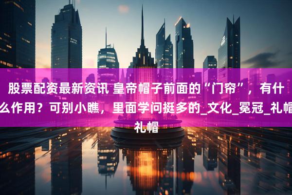 股票配资最新资讯 皇帝帽子前面的“门帘”，有什么作用？可别小瞧，里面学问挺多的_文化_冕冠_礼帽
