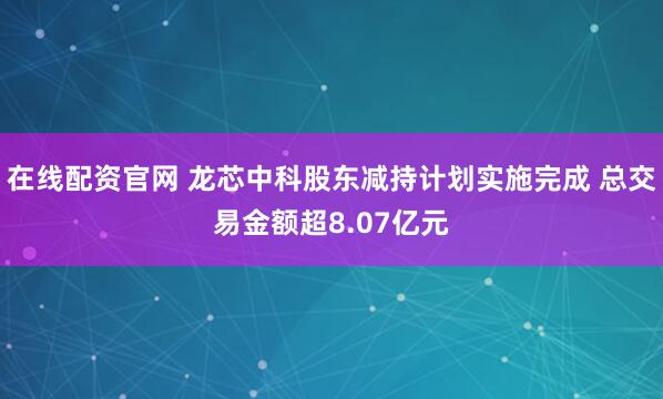 在线配资官网 龙芯中科股东减持计划实施完成 总交易金额超8.07亿元