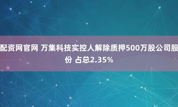 配资网官网 万集科技实控人解除质押500万股公司股份 占总2.35%