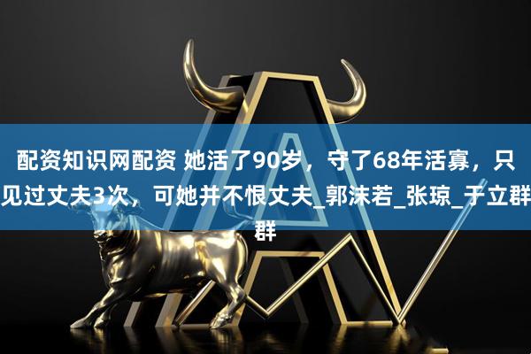 配资知识网配资 她活了90岁，守了68年活寡，只见过丈夫3次，可她并不恨丈夫_郭沫若_张琼_于立群