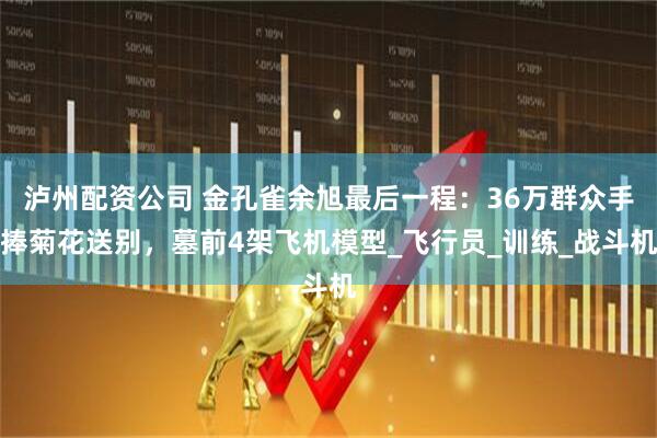 泸州配资公司 金孔雀余旭最后一程：36万群众手捧菊花送别，墓前4架飞机模型_飞行员_训练_战斗机
