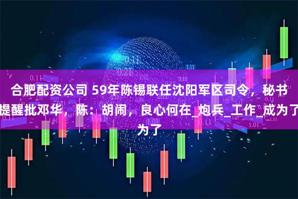 合肥配资公司 59年陈锡联任沈阳军区司令，秘书提醒批邓华，陈：胡闹，良心何在_炮兵_工作_成为了