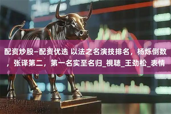 配资炒股—配资优选 以法之名演技排名，杨烁倒数，张译第二，第一名实至名归_視聴_王劲松_表情
