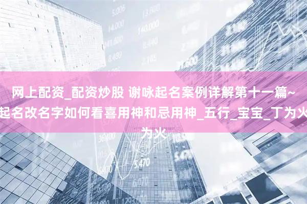 网上配资_配资炒股 谢咏起名案例详解第十一篇~起名改名字如何看喜用神和忌用神_五行_宝宝_丁为火