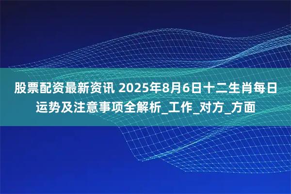 股票配资最新资讯 2025年8月6日十二生肖每日运势及注意事项全解析_工作_对方_方面