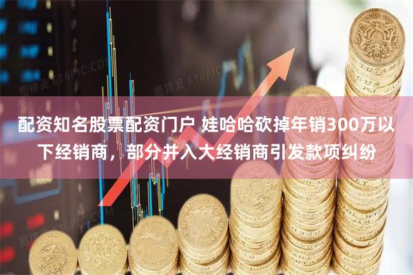 配资知名股票配资门户 娃哈哈砍掉年销300万以下经销商，部分并入大经销商引发款项纠纷