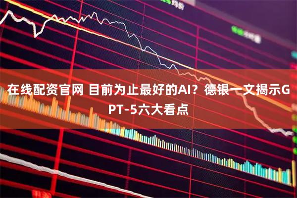在线配资官网 目前为止最好的AI？德银一文揭示GPT-5六大看点