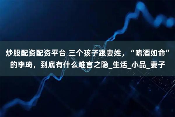 炒股配资配资平台 三个孩子跟妻姓，“嗜酒如命”的李琦，到底有什么难言之隐_生活_小品_妻子