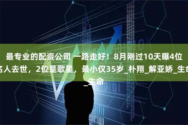 最专业的配资公司 一路走好！8月刚过10天曝4位名人去世，2位是歌星，最小仅35岁_朴翔_解亚娇_生命